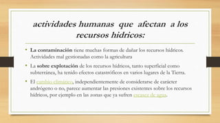 actividades humanas que afectan a los
recursos hidricos:
• La contaminación tiene muchas formas de dañar los recursos hídricos.
Actividades mal gestionadas como la agricultura
• La sobre explotación de los recursos hídricos, tanto superficial como
subterránea, ha tenido efectos catastróficos en varios lugares de la Tierra.
• El cambio climático, independientemente de considerarse de carácter
andrógeno o no, parece aumentar las presiones existentes sobre los recursos
hídricos, por ejemplo en las zonas que ya sufren escasez de agua.
 