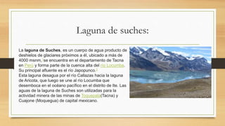 Laguna de suches:
La laguna de Suches, es un cuerpo de agua producto de
deshielos de glaciares próximos a él, ubicado a más de
4000 msnm,1se encuentra en el departamento de Tacna
en Perú y forma parte de la cuenca alta del río Locumba.
Su principal afluente es el río Japopunco.2
Esta laguna desagua por el río Callazas hacia la laguna
de Aricota, que luego se une al río Locumba que
desemboca en el océano pacífico en el distrito de Ite. Las
aguas de la laguna de Suches son utilizadas para la
actividad minera de las minas de Toquepala(Tacna) y
Cuajone (Moquegua) de capital mexicano.
 