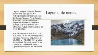 Laguna de nequeLaguna Neque (Laguna Ñeque)
es un/una lago (class H -
Hidrográfica) en Departamento
de Tacna (Tacna), Perú (South
America) con un código de
región de Americas/Western
Europe. Se encuentra a una
altitud de 4,525 metros sobre el
nivel del mar.
Sus coordenadas son 17°12'30"
S y 70°1'18" W en formato DMS
(grados, minutes, segundos) o -
17.2083 y -70.0217 (en grados
decimales). Su posición UTM es
CA99 y su referencia Joint
Operation Graphics es SE19-06.
 