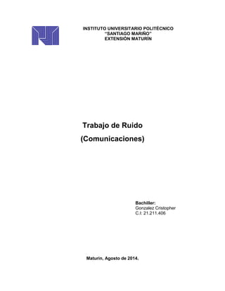 INSTITUTO UNIVERSITARIO POLITÉCNICO
“SANTIAGO MARIÑO”
EXTENSIÓN MATURÍN
Trabajo de Ruido
(Comunicaciones)
Bachiller:
Gonzalez Cristopher
C.I: 21.211.406
Maturin, Agosto de 2014.
 