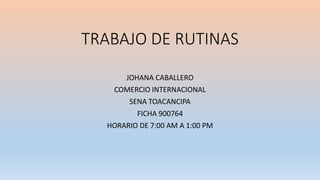 TRABAJO DE RUTINAS
JOHANA CABALLERO
COMERCIO INTERNACIONAL
SENA TOACANCIPA
FICHA 900764
HORARIO DE 7:00 AM A 1:00 PM
 