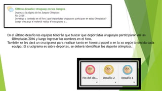 En el último desafío los equipos tendrán que buscar que deportistas uruguayos participaron en las
Olimpiadas 2016 y luego ingresar los nombres en el foro.
También se les dará un crucigrama para realizar tanto en formato papel o en la xo según lo decida cada
equipo. El crucigrama es sobre deportes, se deberá identificar los deporte olímpicos.
 