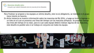 Para finalizar se propone a los equipos un último desafío, este no es obligatorio, se realizará si el grupo
tiene interés en hacerlo.
En dicha instancia se muestra información sobre las mascotas de Río 2016, y luego se invita a ingresar a
un links en el cual se presenta una línea del tiempo con las mascotas olímpicas. Se propone realizar
esa línea del tiempo en la clase, para lo cual cada equipo deberá realizar algunas de las mascotas,
este desafío es posible solo si se trabaja en conjunto con todos los equipo.
 