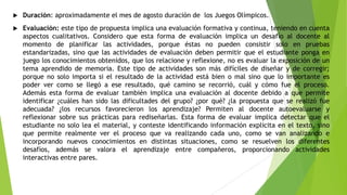  Duración: aproximadamente el mes de agosto duración de los Juegos Olímpicos.
 Evaluación: este tipo de propuesta implica una evaluación formativa y continua, teniendo en cuenta
aspectos cualitativos. Considero que esta forma de evaluación implica un desafío al docente al
momento de planificar las actividades, porque éstas no pueden consistir solo en pruebas
estandarizadas, sino que las actividades de evaluación deben permitir que el estudiante ponga en
juego los conocimientos obtenidos, que los relacione y reflexione, no es evaluar la exposición de un
tema aprendido de memoria. Este tipo de actividades son más difíciles de diseñar y de corregir;
porque no solo importa si el resultado de la actividad está bien o mal sino que lo importante es
poder ver como se llegó a ese resultado, qué camino se recorrió, cuál y cómo fue el proceso.
Además esta forma de evaluar también implica una evaluación al docente debido a que permite
identificar ¿cuáles han sido las dificultades del grupo? ¿por qué? ¿la propuesta que se realizó fue
adecuada? ¿los recursos favorecieron los aprendizaje? Permiten al docente autoevaluarse y
reflexionar sobre sus prácticas para rediseñarlas. Esta forma de evaluar implica detectar que el
estudiante no solo lea el material, y conteste identificando información explicita en el texto, sino
que permite realmente ver el proceso que va realizando cada uno, como se van analizando e
incorporando nuevos conocimientos en distintas situaciones, como se resuelven los diferentes
desafíos, además se valora el aprendizaje entre compañeros, proporcionando actividades
interactivas entre pares.
 