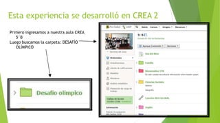 Esta experiencia se desarrolló en CREA 2
Primero ingresamos a nuestra aula CREA
5°B
Luego buscamos la carpeta: DESAFÍO
OLÍMPICO
 