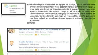 El desafío olímpico se realizará en equipos de trabajo, por lo tanto en esta
primera instancia los niños y niñas deberán ingresar el nombre del equipo y
el de cada uno de sus participantes, además si quieren pueden mencionar
alguna característica del mismo. Luego en el resto de las actividades
siempre deberán identificar sus trabajos y sus respuestas con el nombre de
su equipo. También tendrán que elegir un responsable, el niño que asuma
este lugar deberá ser aquel que siempre ingrese al aula para contestar las
actividades.
Ejemplo:
 