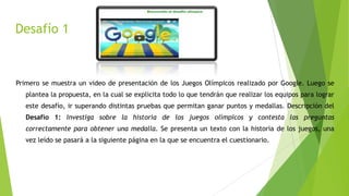 Desafío 1
Primero se muestra un video de presentación de los Juegos Olímpicos realizado por Google. Luego se
plantea la propuesta, en la cual se explicita todo lo que tendrán que realizar los equipos para lograr
este desafío, ir superando distintas pruebas que permitan ganar puntos y medallas. Descripción del
Desafío 1: Investiga sobre la historia de los juegos olímpicos y contesta las preguntas
correctamente para obtener una medalla. Se presenta un texto con la historia de los juegos, una
vez leído se pasará a la siguiente página en la que se encuentra el cuestionario.
 