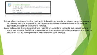 Este desafío consiste en encontrar en el texto de la actividad anterior un número romano, e ingresar a
los distintos links que se presentan, para aprender sobre este sistema de numeración y realizar
actividades interactivas con números romanos.
Luego cada equipo deberá ingresar al foro y escribir un comentario indicando qué número romano
aparece en el texto. También se propone que escriban un número romano para que otros equipos lo
descubran. Esta actividad permite el intercambio con otros equipos.
 