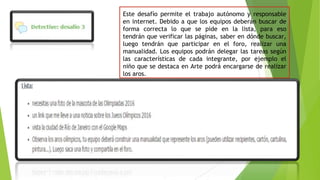 Este desafío permite el trabajo autónomo y responsable
en internet. Debido a que los equipos deberán buscar de
forma correcta lo que se pide en la lista, para eso
tendrán que verificar las páginas, saber en dónde buscar,
luego tendrán que participar en el foro, realizar una
manualidad. Los equipos podrán delegar las tareas según
las características de cada integrante, por ejemplo el
niño que se destaca en Arte podrá encargarse de realizar
los aros.
 