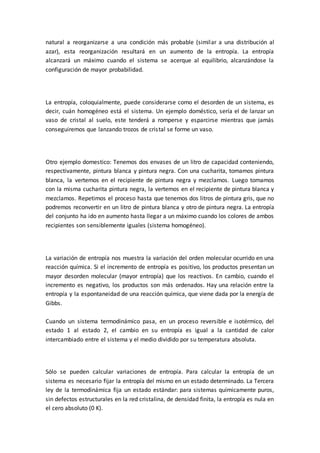 natural a reorganizarse a una condición más probable (similar a una distribución al
azar), esta reorganización resultará en un aumento de la entropía. La entropía
alcanzará un máximo cuando el sistema se acerque al equilibrio, alcanzándose la
configuración de mayor probabilidad.
La entropía, coloquialmente, puede considerarse como el desorden de un sistema, es
decir, cuán homogéneo está el sistema. Un ejemplo doméstico, sería el de lanzar un
vaso de cristal al suelo, este tenderá a romperse y esparcirse mientras que jamás
conseguiremos que lanzando trozos de cristal se forme un vaso.
Otro ejemplo domestico: Tenemos dos envases de un litro de capacidad conteniendo,
respectivamente, pintura blanca y pintura negra. Con una cucharita, tomamos pintura
blanca, la vertemos en el recipiente de pintura negra y mezclamos. Luego tomamos
con la misma cucharita pintura negra, la vertemos en el recipiente de pintura blanca y
mezclamos. Repetimos el proceso hasta que tenemos dos litros de pintura gris, que no
podremos reconvertir en un litro de pintura blanca y otro de pintura negra. La entropía
del conjunto ha ido en aumento hasta llegar a un máximo cuando los colores de ambos
recipientes son sensiblemente iguales (sistema homogéneo).
La variación de entropía nos muestra la variación del orden molecular ocurrido en una
reacción química. Si el incremento de entropía es positivo, los productos presentan un
mayor desorden molecular (mayor entropía) que los reactivos. En cambio, cuando el
incremento es negativo, los productos son más ordenados. Hay una relación entre la
entropía y la espontaneidad de una reacción química, que viene dada por la energía de
Gibbs.
Cuando un sistema termodinámico pasa, en un proceso reversible e isotérmico, del
estado 1 al estado 2, el cambio en su entropía es igual a la cantidad de calor
intercambiado entre el sistema y el medio dividido por su temperatura absoluta.
Sólo se pueden calcular variaciones de entropía. Para calcular la entropía de un
sistema es necesario fijar la entropía del mismo en un estado determinado. La Tercera
ley de la termodinámica fija un estado estándar: para sistemas químicamente puros,
sin defectos estructurales en la red cristalina, de densidad finita, la entropía es nula en
el cero absoluto (0 K).
 
