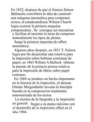 En 1822, despues de que el frances Simon
Ballanche concibiera la idea de construir
una máquina automática para componer
textos, el estadounidense Wiliam Church
logra costruir la primera maquina
componedora . Se consigue asi mecanizar
y facilitar al maximo la tarea de componer
manualmente los tipos de plomo.
Surge la primera imprenta de offset
automática.
Algunos años después, en 1851 T. Nelson
logra por ﬁn desarrollar una rotativa para
la impresión sobre bobinas continuas de
papel, en 1863 Wiliam A.Bullock obtiene
la patente de la primera prensa rotativa
para la impresión de libros sobre papel
continuo.
En 1884 se produce un hecho importante
en la historia de la impresión, el aleman
Ottmar Mergenthaler inventa la linotipía
basada en la composicíon totalmente
automatizada de los textos
La técnica de la litograﬁa y la impresión
en general llegan a su punto máximo con
el desarrollo de la impresión offset en el
año 1904.
 