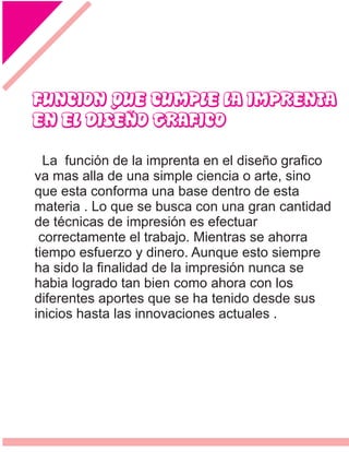 FUNCION QUE CUMPLE LA IMPRENTA
EN EL DISEÑO GRAFICO
La función de la imprenta en el diseño graﬁco
va mas alla de una simple ciencia o arte, sino
que esta conforma una base dentro de esta
materia . Lo que se busca con una gran cantidad
de técnicas de impresión es efectuar
correctamente el trabajo. Mientras se ahorra
tiempo esfuerzo y dinero. Aunque esto siempre
ha sido la ﬁnalidad de la impresión nunca se
habia logrado tan bien como ahora con los
diferentes aportes que se ha tenido desde sus
inicios hasta las innovaciones actuales .
 