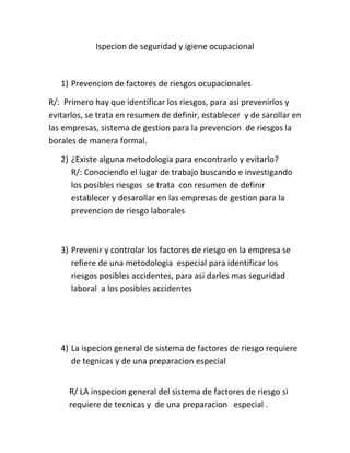 Ispecion de seguridad y igiene ocupacional



   1) Prevencion de factores de riesgos ocupacionales

R/: Primero hay que identificar los riesgos, para asi prevenirlos y
evitarlos, se trata en resumen de definir, establecer y de sarollar en
las empresas, sistema de gestion para la prevencion de riesgos la
borales de manera formal.

   2) ¿Existe alguna metodologia para encontrarlo y evitarlo?
      R/: Conociendo el lugar de trabajo buscando e investigando
      los posibles riesgos se trata con resumen de definir
      establecer y desarollar en las empresas de gestion para la
      prevencion de riesgo laborales



   3) Prevenir y controlar los factores de riesgo en la empresa se
      refiere de una metodologia especial para identificar los
      riesgos posibles accidentes, para asi darles mas seguridad
      laboral a los posibles accidentes




   4) La ispecion general de sistema de factores de riesgo requiere
      de tegnicas y de una preparacion especial


     R/ LA inspecion general del sistema de factores de riesgo si
     requiere de tecnicas y de una preparacion especial .
 