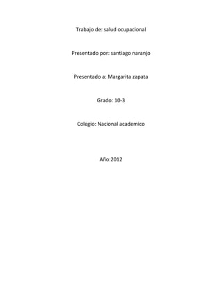 Trabajo de: salud ocupacional



Presentado por: santiago naranjo



Presentado a: Margarita zapata



          Grado: 10-3



  Colegio: Nacional academico




           Año:2012
 