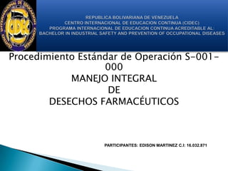Procedimiento Estándar de Operación S-001-
000
MANEJO INTEGRAL
DE
DESECHOS FARMACÉUTICOS
PARTICIPANTES: EDISON MARTINEZ C.I: 16.032.871
 