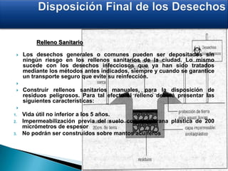 Relleno Sanitario
 Los desechos generales o comunes pueden ser depositados sin
ningún riesgo en los rellenos sanitarios de la ciudad. Lo mismo
sucede con los desechos infecciosos que ya han sido tratados
mediante los métodos antes indicados, siempre y cuando se garantice
un transporte seguro que evite su reinfección.

 Construir rellenos sanitarios manuales, para la disposición de
residuos peligrosos. Para tal efecto el relleno deberá presentar las
siguientes características:

1. Vida útil no inferior a los 5 años.
2. Impermeabilización previa del suelo con membrana plástica de 200
micrómetros de espesor
3. No podrán ser construidos sobre mantos acuíferos
 