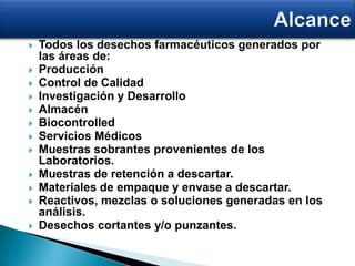  Todos los desechos farmacéuticos generados por
las áreas de:
 Producción
 Control de Calidad
 Investigación y Desarrollo
 Almacén
 Biocontrolled
 Servicios Médicos
 Muestras sobrantes provenientes de los
Laboratorios.
 Muestras de retención a descartar.
 Materiales de empaque y envase a descartar.
 Reactivos, mezclas o soluciones generadas en los
análisis.
 Desechos cortantes y/o punzantes.
 