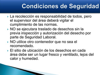  La recolección es responsabilidad de todos, pero
el supervisor del área deberá vigilar el
cumplimiento de las normas.
 NO se ejecutara traslado de desechos sin la
previa inspección y autorización del desecho por
parte de Seguridad Laboral.
 NO utilice otro contenedor que no sea el
recomendado.
 El sitio de ubicación de los desechos en cada
área debe ser un lugar fresco y ventilado, lejos del
calor y humedad.
 