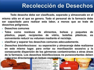 Todo desecho debe ser clasificado, separado y almacenado en el
mismo sitio en el que se genera. Todo el personal de la farmacia debe
ser capacitado para realizar esta labor, a menos que se trate de
desechos peligrosos.
 Desechos comunes
 Tales como residuos de alimentos, bolsas y paquetes de
plástico, papel, recipientes de vidrio, botellas plásticas, es
conveniente reducir su volumen mediante el reciclaje.
 clasificar y separar los desechos comunes adecuadamente.
 Desechos bioinfecciosos: su separación y almacenaje debe realizarse
en este mismo lugar. para evitar su movilización excesiva y la
consecuente dispersión de los gérmenes contaminantes a otras áreas
de la farmacia. Los desechos bioinfecciosos no punzocortantes deben
colocarse directamente en bolsas especiales
 