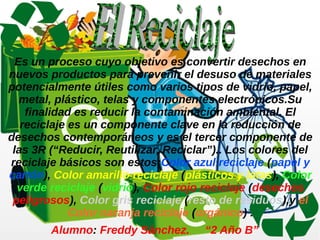 Es un proceso cuyo objetivo es convertir desechos en 
nuevos productos para prevenir el desuso de materiales 
potencialmente útiles como varios tipos de vidrio, papel, 
metal, plástico, telas y componentes electrónicos.Su 
finalidad es reducir la contaminación ambiental. El 
reciclaje es un componente clave en la reducción de 
desechos contemporáneos y es el tercer componente de 
las 3R (“Reducir, Reutilizar, Reciclar”).. Los colores del 
reciclaje básicos son estos:Color azul reciclaje (papel y 
cartón), Color amarillo reciclaje (plásticos y latas), Color 
verde reciclaje (vidrio), Color rojo reciclaje (desechos 
peligrosos), Color gris reciclaje (resto de residuos),y el 
Color naranja reciclaje (orgánico) . 
Alumno: Freddy Sánchez. “2 Año B” 

