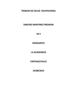 TRABAJO DE SALUD OCUPACIONAL




 SANCHEZ MARTINEZ FREDISON


            10-3


         MARGARITA


       I.E.ACADEMICO


       CARTAGO/VALLE


         24/08/2012
 