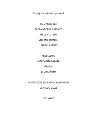 Trabajo de salud ocupacional



         Presentado por:

    PAOLA ANDREA CASTAÑO

         MELISA LOTERO

        STEFANY ROMERO

        LINA ECHEVERRY



          PROFESORA:

       MARGARITA ZAPATA

             GRADO:

         11-2 MAÑANA



INSTITUCION EDUCATIVA ACADEMICO

         CARTAGO VALLE



           2012-08-27
 