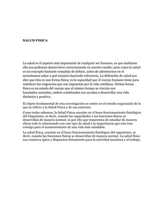 SALUD FISICA




La salud es el aspecto más importante de cualquier ser humano, es que mediante
ella nos podemos desenvolver correctamente en nuestro medio; pero como la salud
es un concepto bastante complejo de definir, antes de adentrarnos en el
necesitamos saber a qué estamos haciendo referencia. La definición de salud nos
dice que ésta es una forma física; es la capacidad que el cuerpo humano tiene para
satisfacer las exigencias que son impuestas por la vida cotidiana. Dichas forma
física es un estado del cuerpo que al mismo tiempo se vincula con
losestados mentales; ambos combinados nos ayudan a desarrollar una vida
dinámica y positiva.

El objeto fundamental de esta investigación se centra en el estudio organizado de lo
que se refiere a la Salud Física y de sus entornos.
Como todos sabemos, la Salud Física consiste en el buen funcionamiento fisiológico
del Organismo, es decir, cuando las capacidades o las funciones físicas se
desarrollan de manera normal; es por ello que trataremos de estudiar de manera
eficaz todo lo relacionado con este tipo de salud y la importancia que esta trae
consigo para el mantenimiento de una vida más saludable.
La salud física, consiste en el buen funcionamiento fisiológico del organismo; es
decir, cuando las funciones físicas se desarrollan de manera normal. La salud física
nos conserva aptos y dispuestos físicamente para la actividad mecánica y el trabajo.
 