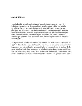 SALUD SOCIAL



 La salud social se puede aplicar tanto a las sociedades en general y para el
individuo. La salud social de una sociedad se define como lo bien que hace la
sociedad a ofrecer a todos los ciudadanos la igualdad de oportunidades para
obtener acceso a los bienes y servicios críticos a ser capaz de funcionar como un
miembro activo de la sociedad. Asegurarse de que existe igualdad de acceso para
todos debe ser una base fundamental para la sociedad y el acceso a bienes y
servicios que permiten a los ciudadanos para contribuir y mantener su vida debe
ser protegida.

La Organización Mundial de la Salud por primera vez da la idea de saludsocial en
1947. Se definió el concepto de " salud "y que incluía la saludsocial como un factor
importante en esta definición general. Según su razonamiento, la mejora de la
salud social del individuo, mejor será su salud engeneral. Las personas también se
han encontrado para vivir más y tener una recuperación mucho más corto y más
simple cuando son víctimas de la enfermedad si tienen un alto grado de salud social
 
