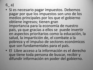 6_ a)
• Si es necesario pagar impuestos. Debemos
  pagar por que los impuestos son uno de los
  medios principales por los que el gobierno
  obtiene ingresos; tienen gran
  importancia para la economía de nuestro
  país, ya que gracias a ellos se puede invertir
  en aspectos prioritarios como la educación, la
  salud, la impartición de, el combate a la
  pobreza y el impulso de sectores económicos
  que son fundamentales para el país.
• El Libre acceso a la información es el derecho
  que tiene toda persona de buscar, recibir y
  difundir información en poder del gobierno.
 