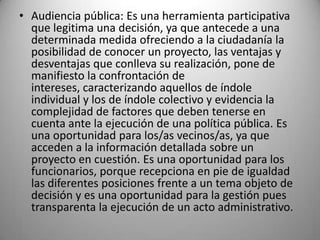 • Audiencia pública: Es una herramienta participativa
  que legitima una decisión, ya que antecede a una
  determinada medida ofreciendo a la ciudadanía la
  posibilidad de conocer un proyecto, las ventajas y
  desventajas que conlleva su realización, pone de
  manifiesto la confrontación de
  intereses, caracterizando aquellos de índole
  individual y los de índole colectivo y evidencia la
  complejidad de factores que deben tenerse en
  cuenta ante la ejecución de una política pública. Es
  una oportunidad para los/as vecinos/as, ya que
  acceden a la información detallada sobre un
  proyecto en cuestión. Es una oportunidad para los
  funcionarios, porque recepciona en pie de igualdad
  las diferentes posiciones frente a un tema objeto de
  decisión y es una oportunidad para la gestión pues
  transparenta la ejecución de un acto administrativo.
 