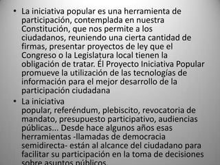 • La iniciativa popular es una herramienta de
  participación, contemplada en nuestra
  Constitución, que nos permite a los
  ciudadanos, reuniendo una cierta cantidad de
  firmas, presentar proyectos de ley que el
  Congreso o la Legislatura local tienen la
  obligación de tratar. Él Proyecto Iniciativa Popular
  promueve la utilización de las tecnologías de
  información para el mejor desarrollo de la
  participación ciudadana
• La iniciativa
  popular, referéndum, plebiscito, revocatoria de
  mandato, presupuesto participativo, audiencias
  públicas... Desde hace algunos años esas
  herramientas -llamadas de democracia
  semidirecta- están al alcance del ciudadano para
  facilitar su participación en la toma de decisiones
 