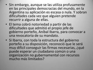 • Sin embargo, aunque se las utiliza profusamente
  en las principales democracias del mundo, en la
  Argentina su aplicación es escasa o nula. Y sobran
  dificultades cada vez que alguien pretende
  recurrir a alguna de ellas.
• El tema cobró notoriedad a partir de las
  dificultades que admitió el propio jefe de
  gobierno porteño, Aníbal Ibarra, para convocar a
  una revocatoria de su mandato.
• Si Ibarra, con toda la estructura del gobierno
  porteño a su disposición, reconoció que le será
  muy difícil conseguir las firmas necesarias, ¿qué
  puede esperar un ciudadano común o una
  organización no gubernamental con recursos
  mucho más limitados?
 