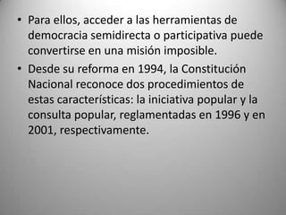 • Para ellos, acceder a las herramientas de
  democracia semidirecta o participativa puede
  convertirse en una misión imposible.
• Desde su reforma en 1994, la Constitución
  Nacional reconoce dos procedimientos de
  estas características: la iniciativa popular y la
  consulta popular, reglamentadas en 1996 y en
  2001, respectivamente.
 