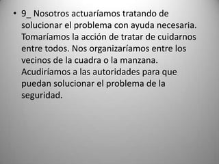 • 9_ Nosotros actuaríamos tratando de
  solucionar el problema con ayuda necesaria.
  Tomaríamos la acción de tratar de cuidarnos
  entre todos. Nos organizaríamos entre los
  vecinos de la cuadra o la manzana.
  Acudiríamos a las autoridades para que
  puedan solucionar el problema de la
  seguridad.
 