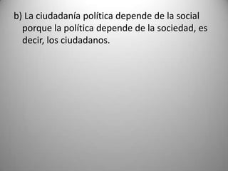 b) La ciudadanía política depende de la social
  porque la política depende de la sociedad, es
  decir, los ciudadanos.
 