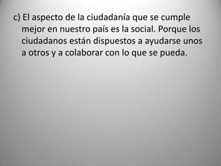 c) El aspecto de la ciudadanía que se cumple
   mejor en nuestro país es la social. Porque los
   ciudadanos están dispuestos a ayudarse unos
   a otros y a colaborar con lo que se pueda.
 