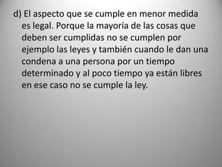 d) El aspecto que se cumple en menor medida
  es legal. Porque la mayoría de las cosas que
  deben ser cumplidas no se cumplen por
  ejemplo las leyes y también cuando le dan una
  condena a una persona por un tiempo
  determinado y al poco tiempo ya están libres
  en ese caso no se cumple la ley.
 