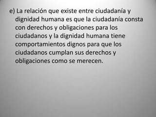 e) La relación que existe entre ciudadanía y
  dignidad humana es que la ciudadanía consta
  con derechos y obligaciones para los
  ciudadanos y la dignidad humana tiene
  comportamientos dignos para que los
  ciudadanos cumplan sus derechos y
  obligaciones como se merecen.
 