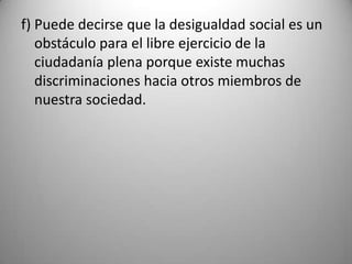 f) Puede decirse que la desigualdad social es un
   obstáculo para el libre ejercicio de la
   ciudadanía plena porque existe muchas
   discriminaciones hacia otros miembros de
   nuestra sociedad.
 