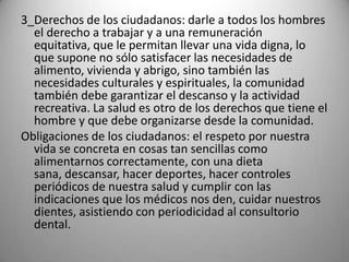 3_Derechos de los ciudadanos: darle a todos los hombres
  el derecho a trabajar y a una remuneración
  equitativa, que le permitan llevar una vida digna, lo
  que supone no sólo satisfacer las necesidades de
  alimento, vivienda y abrigo, sino también las
  necesidades culturales y espirituales, la comunidad
  también debe garantizar el descanso y la actividad
  recreativa. La salud es otro de los derechos que tiene el
  hombre y que debe organizarse desde la comunidad.
Obligaciones de los ciudadanos: el respeto por nuestra
  vida se concreta en cosas tan sencillas como
  alimentarnos correctamente, con una dieta
  sana, descansar, hacer deportes, hacer controles
  periódicos de nuestra salud y cumplir con las
  indicaciones que los médicos nos den, cuidar nuestros
  dientes, asistiendo con periodicidad al consultorio
  dental.
 