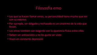 Filososfia emo
• Los que se hacen llamar emos, su personalidad tiene mucho que ver
con su exterior.
• Por ejemplo, ser delgado y rechazado es un sinonimo de la vida que
llevan.
• Los emos tambien son exigente con la aparencia fisica entre ellos
• Deben ser antisociales y no les gusta ser visto
• Viven en constante depresión
 