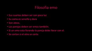 Filosofia emo
• Sus cuartos deben ser con poca luz
• Su cama es sencilla y dura
• Son ateos.
• Las parejas deben ser emos también.
• Si un emo esta llorando la pareja debe llorar con el.
• Se cortan si el otro se corta
 