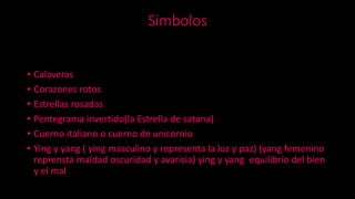 Simbolos
• Calaveras
• Corazones rotos
• Estrellas rosadas
• Pentegrama invertido(la Estrella de satana)
• Cuerno italiano o cuerno de unicornio
• Ying y yang ( ying masculino y representa la luz y paz) (yang femenino
reprensta maldad oscuridad y avarisia) ying y yang equilibrio del bien
y el mal
 