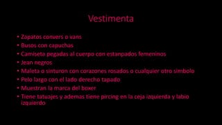 Vestimenta
• Zapatos convers o vans
• Busos con capuchas
• Camiseta pegadas al cuerpo con estanpados femeninos
• Jean negros
• Maleta o sinturon con corazones rosados o cualquier otro simbolo
• Pelo largo con el lado derecho tapado
• Muestran la marca del boxer
• Tiene tatuajes y ademas tiene pircing en la ceja izquierda y labio
izquierdo
 