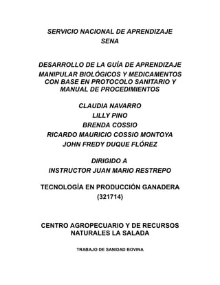 SERVICIO NACIONAL DE APRENDIZAJE
                SENA


DESARROLLO DE LA GUÍA DE APRENDIZAJE
MANIPULAR BIOLÓGICOS Y MEDICAMENTOS
 CON BASE EN PROTOCOLO SANITARIO Y
     MANUAL DE PROCEDIMIENTOS

          CLAUDIA NAVARRO
             LILLY PINO
           BRENDA COSSIO
  RICARDO MAURICIO COSSIO MONTOYA
      JOHN FREDY DUQUE FLÓREZ

            DIRIGIDO A
  INSTRUCTOR JUAN MARIO RESTREPO

TECNOLOGÍA EN PRODUCCIÓN GANADERA
              (321714)



CENTRO AGROPECUARIO Y DE RECURSOS
       NATURALES LA SALADA

         TRABAJO DE SANIDAD BOVINA
 