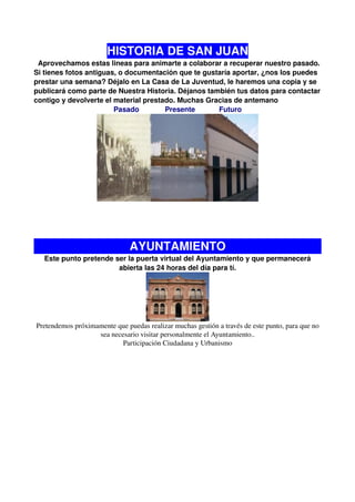 HISTORIA DE SAN JUAN
 Aprovechamos estas lineas para animarte a colaborar a recuperar nuestro pasado.
Si tienes fotos antiguas, o documentación que te gustaría aportar, ¿nos los puedes
prestar una semana? Déjalo en La Casa de La Juventud, le haremos una copia y se
publicará como parte de Nuestra Historia. Déjanos también tus datos para contactar
contigo y devolverte el material prestado. Muchas Gracias de antemano
                        Pasado         Presente      Futuro




                                AYUNTAMIENTO
   Este punto pretende ser la puerta virtual del Ayuntamiento y que permanecerá
                        abierta las 24 horas del día para tí.




 Pretendemos próximamente que puedas realizar muchas gestión a través de este punto, para que no 
                    sea necesario visitar personalmente el Ayuntamiento..
                            Participación Ciudadana y Urbanismo
  
 