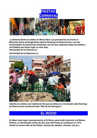FIESTAS
                                CARNAVAL




 La Semana Santa se celebra en Marzo/Abril. Las procesiones se inician el
Miércoles Santo prolongándose hasta el Domingo de Resurrección. Las dos
hermandades de penitencias existentes, son las que organizan todas las salidas y
actividades que tienen lugar en esos días.
Hermandad de los Dolores [+]
Hermandad de la Esperanza [+]




Además se celebra una tradicional rifa que se realiza en el municipio cada Domingo
de Resurrección (la denominada "Rifa de los Borregos")


                                 EL ROCIO
En Mayo tiene lugar la peregrinación al El Rocío, para rendir devoción a la Blanca
Paloma. La Hermandad rociera de San Juan del Puerto se constituye en 1913,
siendo la número diez de las filiales. Cientos de caballos, charrets, carros y
 