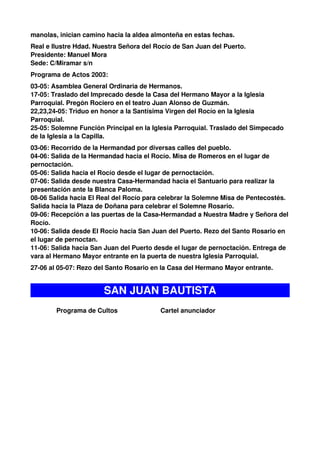 manolas, inician camino hacia la aldea almonteña en estas fechas.
Real e Ilustre Hdad. Nuestra Señora del Rocío de San Juan del Puerto.
Presidente: Manuel Mora
Sede: C/Miramar s/n
Programa de Actos 2003:
03-05: Asamblea General Ordinaria de Hermanos.
17-05: Traslado del Imprecado desde la Casa del Hermano Mayor a la Iglesia
Parroquial. Pregón Rociero en el teatro Juan Alonso de Guzmán.
22,23,24-05: Triduo en honor a la Santísima Virgen del Rocío en la Iglesia
Parroquial.
25-05: Solemne Función Principal en la Iglesia Parroquial. Traslado del Simpecado
de la Iglesia a la Capilla.
03-06: Recorrido de la Hermandad por diversas calles del pueblo.
04-06: Salida de la Hermandad hacia el Rocío. Misa de Romeros en el lugar de
pernoctación.
05-06: Salida hacia el Rocío desde el lugar de pernoctación.
07-06: Salida desde nuestra Casa-Hermandad hacia el Santuario para realizar la
presentación ante la Blanca Paloma.
08-06 Salida hacia El Real del Rocío para celebrar la Solemne Misa de Pentecostés.
Salida hacia la Plaza de Doñana para celebrar el Solemne Rosario.
09-06: Recepción a las puertas de la Casa-Hermandad a Nuestra Madre y Señora del
Rocío.
10-06: Salida desde El Rocío hacia San Juan del Puerto. Rezo del Santo Rosario en
el lugar de pernoctan.
11-06: Salida hacia San Juan del Puerto desde el lugar de pernoctación. Entrega de
vara al Hermano Mayor entrante en la puerta de nuestra Iglesia Parroquial.
27-06 al 05-07: Rezo del Santo Rosario en la Casa del Hermano Mayor entrante.


                       SAN JUAN BAUTISTA
        Programa de Cultos               Cartel anunciador
 