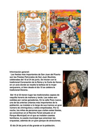 Información general:
  Las fiestas más importantes de San Juan del Puerto
son las Fiestas Patronales de San Juan Bautista,
celebradas del 18 al 24 de junio. Se inician con la
tradicional Coronación de la Reina y la Corte de Honor,
en un acto donde se resalta la belleza de la mujer
sanjuanera, si bien desde el día 10 se celebra la
tradicional Decena.

 Del 19 al 23 tienen lugar las tradicionales capeas de
vaquilla horario de mañana y tarde. Las redes son
cedidas por varias ganaderías. En la calle Pozo nuevo,
una de las arterias urbanas más importantes de la
población, se instalan a lo largo de sus tramos un gran
número de chiringuitos y vallas empalizadas. Por la
noche, los miles de personas que visitan estas fiestas,
se concentran en el Recinto Ferial (situado en el
Parque Municipal) en el que se instalan casetas
familiares, la caseta municipal que amenizan las
orquestas, además de un gran parque de atracciones.

El día 24 de junio el día grande en la población.
 