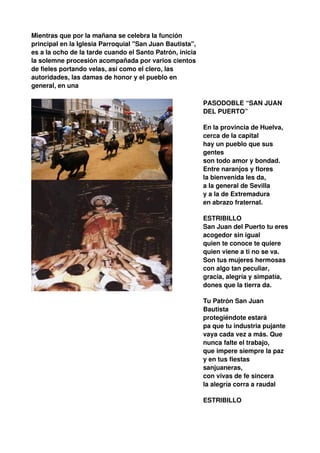 Mientras que por la mañana se celebra la función
principal en la Iglesia Parroquial "San Juan Bautista",
es a la ocho de la tarde cuando el Santo Patrón, inicia
la solemne procesión acompañada por varios cientos
de fieles portando velas, así como el clero, las
autoridades, las damas de honor y el pueblo en
general, en una

                                                          PASODOBLE “SAN JUAN
                                                          DEL PUERTO”

                                                          En la provincia de Huelva,
                                                          cerca de la capital
                                                          hay un pueblo que sus
                                                          gentes
                                                          son todo amor y bondad.
                                                          Entre naranjos y flores
                                                          la bienvenida les da,
                                                          a la general de Sevilla
                                                          y a la de Extremadura
                                                          en abrazo fraternal.

                                                          ESTRIBILLO
                                                          San Juan del Puerto tu eres
                                                          acogedor sin igual
                                                          quien te conoce te quiere
                                                          quien viene a ti no se va.
                                                          Son tus mujeres hermosas
                                                          con algo tan peculiar,
                                                          gracia, alegría y simpatía,
                                                          dones que la tierra da.

                                                          Tu Patrón San Juan
                                                          Bautista
                                                          protegiéndote estará
                                                          pa que tu industria pujante
                                                          vaya cada vez a más. Que
                                                          nunca falte el trabajo,
                                                          que impere siempre la paz
                                                          y en tus fiestas
                                                          sanjuaneras,
                                                          con vivas de fe sincera
                                                          la alegría corra a raudal

                                                          ESTRIBILLO
 